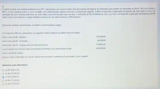 3)
A revista Exame, em matéria publicada em 2017.apresentou um resumo sobre uma das opçōes de Regime de Tributação que podem ser adotados no Brasil: "No Lucro Real ,o
IRP) e a CSLL incidem sobre o lucro contabil com determinados ajustes previstos na legislação vigente. O IRP) corresponde à aplicação da alíquota de 15%  sobre o lucro e a
aplicação de uma aliquota adicional de 10%  sobre a parcela do lucro que exceder o de Rs20.000,00 ao més. Já a CSLL corresponde à aplicação da alíquota de 9% 
sobre o lucro. Em resumo, a carga tributâria tende a ser um valor próximo a 34%  do lucro."
Diante do contexto apresentado considere as Informações a seguir:
A Companhia ABC S.A. apresentou os seguintes dados relativos ao ultimo exercicio findo:
Parte A do LALUR - Adiçōes
233.000,00
46.000,00
178.000,00
620.800,00
Parte A do LALUR - Exclusoes
Parte B do LALUR - Prejuizo de Exerciclos Anteriores
Lucro Líquido do Exercicio antes do Imposto de Renda e da Contribuição Social
Fonte: CANEZIN, (2020)
Qualé o valor a Recolher do tributo federal denominado Contribuição Social sobre Lucro Líquido?
Selecione uma alternativa:
a) R 50.891,40.
b) R 55.940,00
c) R 56.682,00.
d) R 57,322,40.
e) R 57.654,00.