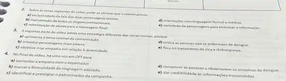 3.A segunda parte do video adota uma estratégia diferente das cenas iniciais porque
a) apresenta o tema central da comunicação.
b) introduz personagens mais jovens.
d) critica as pessoas que se enfermam de dengue.
c) objetiva criar empatia em relação à diversidade.
e) foca no tratamento de zica e chikungunya.
square 
2.Sobre as cenas seguintes do video, pode-se afirmar que o roteiro previu:
a) exclusividadeda fala das duas personagens iniciais
d) orientações com linguagem formal e médica.
b) manutenção de todos os slogans institucionais.
c) substituição de atores para a mensagem final.
e) variedade de personagens para endossara informação.
4.No final do vídeo, há uma vozem OFFpara
a) aumentara empatia com o espectador.
b) marcara formalidade da linguagem adotada.
d) convencer as pessoas a observarem os sintomas da dengue.
c) identificare prestigiar o patrocinador da campanha
e) dar credibilidade à informações transmitidas