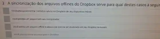 3-A sincronização dos arquivos offlines do Dropbox serve para qual destes casos à seguir
Você precisa encontrar contatos salvos no Dropbox de seu dispositivo móvel.
Você perdeu um arquivo em seu computador.
Você editou um arquivo offline e depois ele precisa ser atualizado em seu Dropbox na nuvem.
Você precisa enviar arquivos para o Dropbox