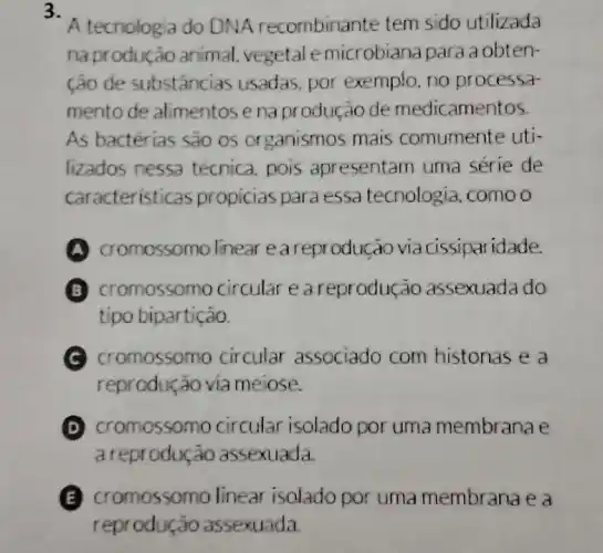 3.
A tecnologia do DNA recombinante tem sido utilizada
na produção animal vegetale microbiana para a obten-
ção de substáncias usadas,por exemplo. no processa
mento de alimentos enaprodução de medicamentos
As bactérias são os organismos mais comumente uti-
lizados nessa técnica, pois apresentam uma série de
caracteristicas propicias para essa tecnologia, como o
cromossomo linear e a reprodução via cissiparidade.
B cromossomo circular e a reprodução assexuada do
tipo bipartição
cromossomo circular associado com histonas e a
reprodução via meiose.
D cromossomo circular isolado por uma membrana e
a reprodução assexuada
E cromossomo linear isolado por uma membrana e a
reproduçã assexuada