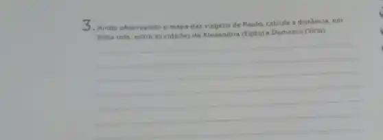 3.Ainda observando o mape das viagens de Paulo calcule a distância, em
linha reta, entre as cidades de Alexandria (Egito) e Damasco (Siria)
__