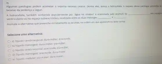 3)
Algumas patologias podem acometer o sistema nervoso central. Dentre eles temos a hidrocefalia . A respeito dessa patologia, preencha as lacunas da a seguir.
A hidrocefalia , também conhecida popularmente por "água no cérebro'é ocasionada pelo acúmulo do
ventriculares ou no espaço subaracnóideo , localizado entre as duas meninges
__ e __
__
nos espaços
Assinale a alternativa que preenche corretamente as lacunas, na ordem em que aparecem no texto acima:
Selecione uma alternativa:
a) líquido cerebroespinal;dura-máter:aracnoide.
b) liquido meningeal; dura -máter; pia-máter.
c) liquido cerebroespinal;aracnoide; pia -máter.
d) liquido meningeal;aracnoide;dura-máter
e) liquido medular;pia-máter dura-máter.