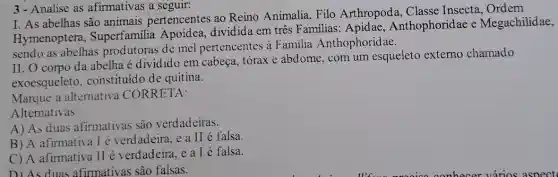 3-Analise as afirmativas a seguir:
I. As abelhas são animais pertencentes ao Reino Animalia Filo Arthropoda . Classe Insecta, Ordem
Hymenoptera , Superfamilia Apoidea, dividida em três Familias : Apidae Anthophoridae e Megachilidae,
sendo as abelhas produtoras de mel pertencentes à Familia Anthophoridae.
II. O corpo da abelha é dividido em cabeça, tórax e abdome, com um esqueleto externo chamado
exoesqueleto.constituído de quitina.
Marque a alternativa CORRETA:
Alternativas
A) As duas afirmativas são verdadeiras.
B) A afirmatival é verdadeira, e a II é falsa.
C) A afirmativa II é verdadeira, e a I é falsa.
D) As duas afirmativas sao falsas.