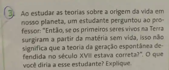 3.Ao estudar as teorias sobre a origem da vida em
nosso planeta, um estudante perguntou ao pro-
fessor: "Então, se os primeiros seres vivos na Terra
surgiram a partir da matéria sem vida , isso não
significa que a teoria da geração espontânea de-
fendida no século XVII estava correta:". O que
você diria a esse estudante? Explique.