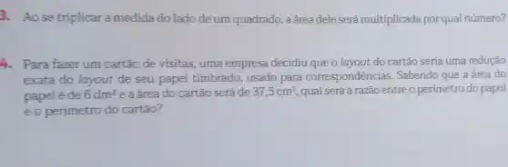 3.Aose triplicar a medida do lado deum quadrado , a área dele será multiplicada por qua número?
. Para fazer um cartão de visitas . uma empresa decidiu que o layout do cartão seria uma redução
exata do layout de seu papel timbrado , usado para correspondências .Sabendo que a área do
papel é de 6dm^2 e a área do cartão seráde 37,5cm^2 , qual será a razão entreo perímetro do papel
eo perimetro do cartão?