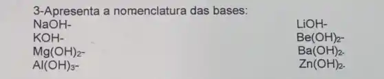 3-Apresenta a nomenclatura das bases:
NaOH-
LiOH-
KOH-
Be(OH)_(2-)
Mg(OH)_(2^-)
Ba(OH)_(2-)
Al(OH)_(3-)
Zn(OH)_(2-)