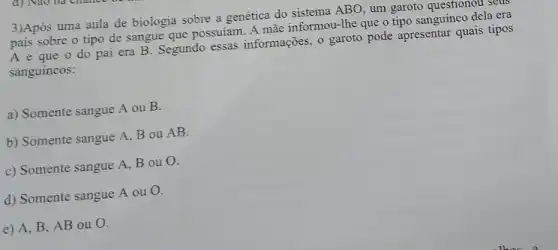 3)Após uma aula de biologia sobre a genética do sistema ABO , um garoto questionol . seus
pais sobre o tipo de sangue que possuíam . A màe informou-Ihe que o tipo sanguíneo dela era
A e que o do pai era B . Segundo essas informações, o garoto pode apresentar quais tipos
sanguíneos:
a) Somente sangue A ou B.
b) Somente sangue A. B ou AB.
c) Somente sangue A , B ou O.
d) Somente sangue A ou O.
e) A, B , AB ou O.