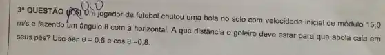 3^a
QUESTÃO (15)Um jogador de futebol chutou uma bola no solo com velocidade inicial de módulo 15,0
m/s
e fazendo um ângulo 0 com a horizontal. A que distância o goleiro deve estar para que abola caia em
seus pés? Use senTheta =0,6 e cosTheta =0,8