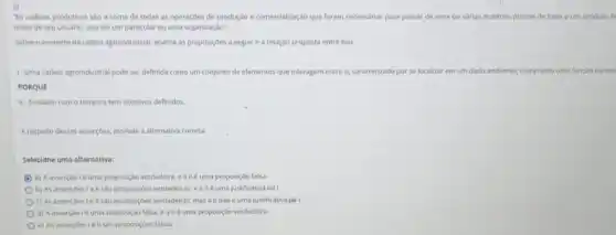 3)
"As cadeias produtivas sao a soma de todas as operaçōes de produção e comercialização que foram necessarias para passar de uma ou várias matérias-primas de base a um produto fi
màos de seu usuário seja ele um particular ou uma organização".
Sobre o contexto da cadela agroindustrial, analise as proposiçoes a seguire a relação proposta entre elas.
1-Uma cadela agroindustrial pode ser definida como um conjunto de elementos que interagem entre si caracterizado por se localizar em um dado am ambiente; cumprindo uma função ou exe
II-Evoluem com o tempo e tem objetivos definidos
A respeito dessas assercbes, assinale a alternativa correta.
Selecione uma alternativa:
C a) A asserção 1é tima proposição verdadeira, e all é uma proposição falsa.
b) As assercoes le II sao proposiçoes verdadeira:, e all é uma justificativa da I
c) As asserçoes le II salo proposiç6es verdadeiras mas all não é uma justificativa da IL
d) Aasserçao I é uma proposição falsa ealléuma proposição verdadeira.
e) As assercoesie II sao proposiçoes falsas.