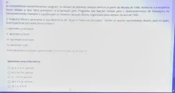 3)
As competências socioemocionais surgiram no debate de distintos campos teóricos a partir da década de 1990. Atribui-se a emergência
desse debate a dois fatos principais: a proposição pelo Programa das Nações Unidas para - Desenvolvimento do Paradigma do
Desenvolvimento Humano e a publicação do Relatóno Jacques Delors, organizado pela Unesco, no ano de 1996.
Relatório Delors, apresenta o que denomina de "Quatro Pilares da Educação"Dentre as opçōes apresentadas abaixo, qual ou quais
fazem parte da estrutura desses Pilares?
1. Aprender a conhecer
II. Aprender a fazer
III. Aprender a conviver
IV. Aprender a ser
Considerando o contexto apresentado, e correto o que se afirma em
Selecione uma alternativa:
a) II, III e IV, apenas
b) I, III e IV, apends
c) I, IIe III apenas
d) I, IIe IN , apenas
e) 1,11, III e IV