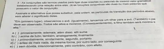 3-As conjunçdes sào termos usados para ligar duas oraçôes ou palavras de mesmo valor gramatical
estabelecendo uma relação entre elas. Já as locuçdes conjuntivas sào duas ou mais palavras que
possuem o valor de conjunção.
Assinale a altemativa que possa substituir, pela ordem as particulas de transição dos periodos abaixo
sem alterar o significado delas.
"Em (primeiro lugar), observemos o avo. (lgualmente), lancemos um olhar para a avó. (Também) o pai
deve ser observado. Todos são altos e morenos (Consequentemente), a filha também será morena e
alta."
a( ) primeiramente, ademais , além disso, em suma
b) ( ) acima de tudo, também, analogamente,finalmente
c) ( ) primordialmente , similarmente, segundo, portanto
d) ( ) antes de mais nada, da mesma foma por outro lado, por conseguinte
e) ( ) sem dúvida intencionalmente, pelo contrário com efeito.