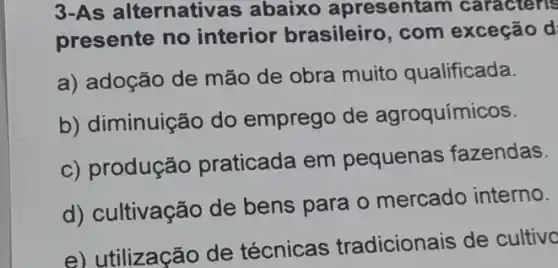 3-As a llternativ as abaixo apresentam caracteris
presente no interior brasileiro , com exceção d
a) adoção de mão de obra muito qualificada.
b) diminuição do emprego de agroquímicos.
c) produção praticada em pequenas fazendas.
d) cultivação de bens para o mercado interno.
e) utilização de técnicas tradicionais de cultivo