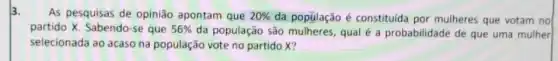 3.
As pesquisas de opinião apontam que 20%  da popúlação é constituida por mulheres que votam no
partido X. Sabendo-se que 56%  da população são qual é a probabilidade de que uma mulher
selecionada ao acaso na população vote no partido x?