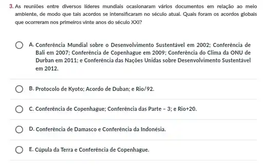 3.As reunióes entre diversos lideres mundiais ocasionaram vários documentos em relação ao meio
ambiente, de modo que tais acordos se intensificaram no século atual. Quais foram os acordos globais
que ocorreram nos primeiros vinte anos do século XXI?
A. Conferência Mundial sobre o Desenvolvimento Sustentável em 2002: Conferência de
Bali em 2007; Conferência de Copenhague em 2009 ; Conferência do Clima da ONU de
Durban em 2011; e Conferência das Nações Unidas sobre Desenvolvimento Sustentavel
em 2012.
B. Protocolo de Kyoto:Acordo de Duban; e Rio/92.
C. Conferência de Copenhague,Conferência das Parte -3 e Rio+20.
D. Conferência de Damasco e Conferência da Indonésia.
E. Cúpula da Terra e Conferência de Copenhague.