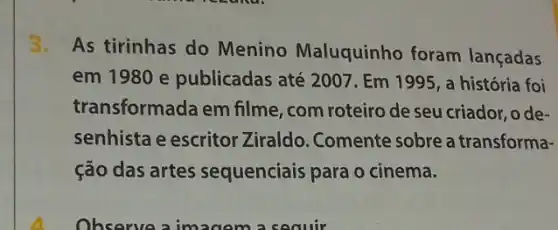 3.As tirinhas do Menino Maluquinho foram lançadas
em 1980 e publicadas até 200 . Em 1995, a história foi
transformada em filme , com roteiro de seu criador, o de-
senhista e escritor Ziraldo. Comente sobre a transforma-
ção das artes sequenciais para o cinema.