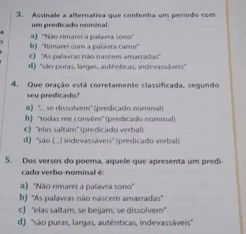 3.Assinale a alternativa que contenha um periodo com
um predicado nominal.
a) "Nào rimarei a palavra sono"
b) "Rimarel com a palavra carne"
c) "As palavras nào nascem amarradas"
d) "sao puras, largas,autênticas, indevassáveis"
4.Que oração está corretamente classificada, segundo
seu predicado?
a) "...se dissolvem"(predicado nominal)
b) "todas me convem (predicado nominal)
c) "elas saltam" (predicado verbal)
d) "sáo [...] indevassáveis (predicado verbal)
5.Dos versos do poema,aquele que apresenta um predi-
cado verbo-nominal é:
a) "Não rimarei a palavra sono"
b) "As palavras não nascem amarradas"
c) "elas saltam, se beijam, se dissolvem"
d) "são puras, largas, autênticas indevassáveis"