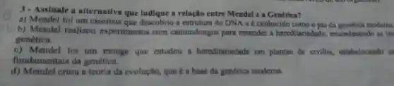 3-Assinale a alternativa que indlque a relação entre Mendel e a Genética?
a) Mendel foi um cientista que descobriu a estrutura do DNA e é conhecido como o pai da genética moderna
b) Mendel realizou experimentos com camundongos para entender a hereditariedade , estabelecendo as lei
genetica
c) Mendel foi um monge que estudou a hereditariedade em plantas de ervilha , estabelecendo sa
fundamentais da genética.
d) Mendel criou a teoria da evolução, que é a base da genética moderna.