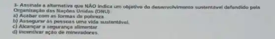 3-Assinale a alternativa que NAO Indica um objetivo do desenvol/mento sustentivel defendido pola
Organização das Naçbes Unidas (ONU)
a) Acabar com as formas do pobreza
b) Assegurer as pessons uma vida sustentivel.
c) Alcancar a segurança alimentar
d) Incentivar ação de mineradoras