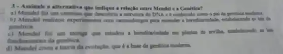 3-Assinale a alternativa que a relação entre Meadel e a Genética?
a) Mendel foi um descobriu a estrutura do DNA e é conhecido como o pai da genetica moderna.
b) Mendel realizou experimentos com camundongos para entender s hereditariedade estabelecendo as leis da
genetica.
c) Mendel for um monge que estudou a hereditariodade em plantas do ervilha.estabelecendo as lein
fundamentais cla genetica.
d) Mendel criou a tearis da evolução.que e a base da genética moderna.