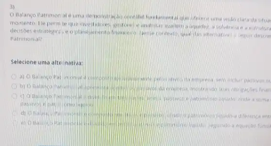 3)
Balanco Patrimon al visio clara da situa
momento. Ele permile que investideres - analistas walen liquider, a solvencia a a estrutura
decisoes estrategicas e qual dan ateroativas seguir descre
Patrimonial?
Selecione uma alte mativa:
a) O Balango Pat impolit
da emprosa sem inclur passivos on
b) Q Balanco
incitrando suas obrig soes finan
passives
a soma
d) 0 Balanco
liquido a diferenca ent
D e) Q Balanco Bat
sequindoa equarga funda