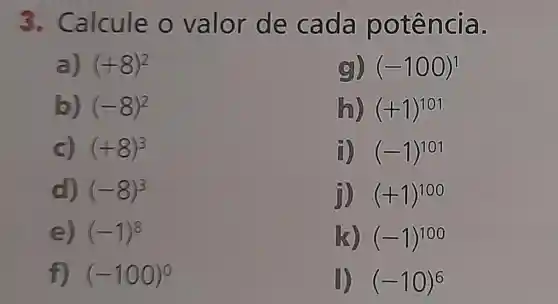 3.Calcule o valor de ca da po têng là.
a) (+8)^2
(9)) (-100)^1
b) (-8)^2
(h) (+1)^101
c) (+8)^3
i) (-1)^101
d) (-8)^3
ji) (+1)^100
e) (-1)^8
(k) (-1)^100
f) (-100)^0
1) (-10)^6