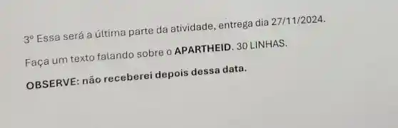 3^circ  Essa será a última parte da atividade , entrega dia 27/11/2024.
Faça um texto falando sobre O APARTHEID 30 LINHAS.
OBSERVE :não receberei depois dessa data.