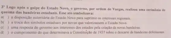 3^circ 
Logo após o golpe do Estado Novo, 0 governo, por ordem de Vargas, realizou uma cerimônia de
queima das bandeiras estaduais. Esse ato simbolizava:
a () a disposição autoritária do Estado Novo para suprimir os interesses regionais.
b () a troca dos simbolos estaduais por novos que valorizassem o Estado Novo.
c () uma resposta do governo aos interesses dos estados pela criação de novas bandeiras.
() o cumprimento do que determinava a Constituição de 1937 sobre o descarte de bandeiras defeituosas.
 I