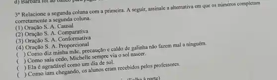 3^circ 
Relacione a segunda coluna com a primeira A seguir, assinale a alternativa em que os númèros completam
corretamente a segunda coluna.
(1) Oração S. A. Causal
(2) Oração S A. Comparativa
(3) Oração S. A Conformativa
(4) Oração S. A . Proporcional
()
 Como diz minha mãe, precaução e caldo de galinha não fazem mal a ninguém.
()
 Como saía cedo Michelle sempre via 0 sol nascer.
. .
()
 Ela é agradável como um dia de sol.
()
 Como iam chegando, os alunos eram recebidos pelos professores.