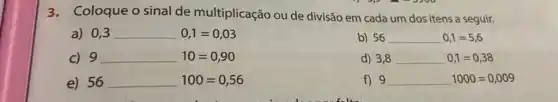 3.Coloque o sinal de multiplicação ou de divisão em cada um dos itens a seguir.
a) 0,3 0,1=0,03
b) 56 56 0,1=5,6
C) 9 9 10=0,90
d) 3,8 3,8 0,1=0,38
e) 56 100=0,56
f) 9 9 1000=0,009