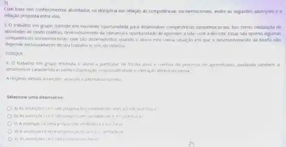 3)
Com base nos conhecimentos abordados na disciplina em relação as competências socioemocionais, avalie as seguintes asserções e a
relação proposta entre elas.
1. O trabalho em grupo consiste em excelente oportunidade para desenvolver competências socioemocionais, tais como:realização de
atividades de modo coletivo desenvolvimento da liderança e oportunidade de aprender a lidar com a derrota. Essas são apenas algumas
competências socioemocionais que sào desenvolvidas quando o aluno está numa situação em que o desenvolvimento da tarefa nào
depende exclusivamente de seu trabalho e, sim do coletivo
PORQUE
II. O trabalho em grupo estimula o aluno a participar de forma ativa e coletiva do processo de aprendizado ajudando também a
desenvolver caracteristicas como cooperação, responsalt Ilidade e interação dentro da turma
A respeito dessas asserçoes assinale a alternativa correta
Selecione uma alternativa:
a) As asserçeslell sao proposiçóes verdaderas, mas a II nào justifica dl
b) As asserçoes le II Sáo proposiçoes verdadeiras e all justifica al
c) Aasserçao le uma proposição verdadeira e all, falsa
d) A asserçao le uma proposição falsa e all,verdadeira
e) As asserçoes le II sao proposiçoes falsas