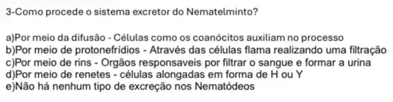 3-Como procede o sistema excretor do Nematelminto?
a)Por meio da difusão - Células como os coanócitos auxiliam no processo
b)Por meio de protonefridios - Através das células flama realizando uma filtração
c)Por meio de rins - Orgãos responsaveis por filtrar o sangue e formar a urina
d)Por meio de renetes - células alongadas em forma de H ou Y
e)Não há nenhum tipo de excreção nos Nematódeos