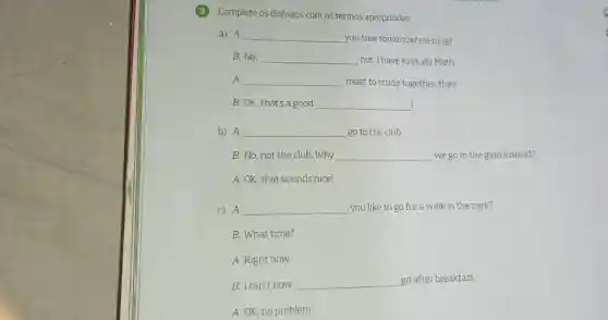 (3)Complete os diálogos com os termos apropriados.
a) A: __ you free tomorrow evening?
B: No __ not.I have to study Math.
A: __ meet to study together.then.
B:OK,that's a good __
b) A: __ go to the club.
B: No, not the club.Why __ we go to the gym instead?
A: OK, that sounds nice!
C) A: __ you like to go for a walk in the park?
B: What time?
A: Right now.
B: I can't now. __
go after breakfast.
A: OK, no problem.