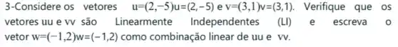 3-Considere os vetores u=(2,-5)u=(2,-5) e v=(3,1)v=(3,1) Verifique que os
vetores uu e W são Linearmente Independentes (LI)	escreva 0
vetor w=(-1,2)w=(-1,2) como combinação linear de uu e vv.