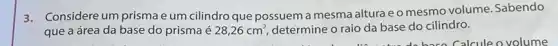 3.Considere um prisma e um cilindro que possuem a mesma altura e o mesmo volume. Sabendo
que a área da base do prisma é 28,26cm^2 determine o raio da base do cilindro.