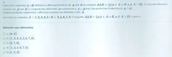 3)
Dados dois conjuntos AeB define-se a diferenç simétrica de A com Bao conjunto ADelta B= xvert xin Acup B,xnotin Acap B  O conjunto diferença
simétrica de A com Béoconjunto dos elementos que pertencem a Acup B mas nào pertencem i intersecçdo Acap B
Tambem podemos representar diferença simétrica em simbolos como: A.
Considere os conjuntos A=1,2,3,4,5 B=4,5,6,7,8 conjunto ADelta B= xvert xin Acup B,xnotin Acap B  é igual a:
Selecione uma alternativa:
a)  4,5 
b)  1,2,3,4,5,6,7,8 
 6,7,8 
đi  1,2,3,6,7,8 
c)  1,2,3