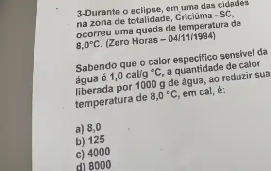 3-Durante o em uma das cidades
na zona de totalidade
-SC
ocorreu uma queda de temperatura de
8,0^circ C
. (Zero Horas -04111/1994)
Sabendo que o calor especifico sensivel da
água é.
1,0cal/g^circ C . a quantidade de cars
por 1000 g de água, ao reduzir sua
temperatu a de
8,0^circ C
em cal, é:
a) 8,0
b) 125
c) 4000
d) 8000