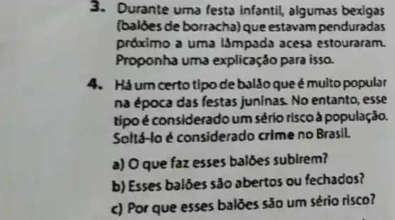 3.Durante uma festa infantil, algumas bexigas
(balóesde borracha)que estavam penduradas
próximo a uma l3mpada acesa estouraram.
Proponha uma explicação para isso.
4. Háumcertotipode balão que é multo popular
na época das festas juninas. No entanto, esse
tipo é consideradoum sério riscoà população.
Soltá-lo é considerado crime no Brasil.
a) Oque faz esses baldes sublirem?
b) Esses baloes são abertos ou fechados?
c) Por que esses baloes sǎo um sério risco?