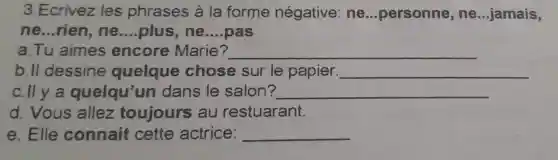 3.Ecrivez les phrases à la forme négative ne ...personne , ne __ jamais,
ne __ rien, ne __ plus, ne __ pas
a. Tu aimes encore Marie? __
b. II dessine quelque chose sur le papier. __
c.lly a quelqu un dans le salon? __
d. Vous allez toujours au restuarant.
e. Elle connait cette actrice: __