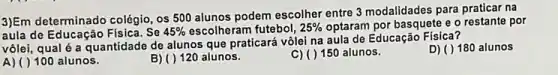 3)Em determinado colégio, os 500 alunos podem escolher entre 3 modalidades para praticar na
aula de Educação Física. Se 45%  escolheram futebol, 25%  optaram por basquete e o por
vôlei, qual é a quantidade de alunos que praticará vôlei na aula de Educação Física?
D) ( ) 180 alunos
A) ( ) 100 alunos.
B) ( ) 120 alunos.
150 alunos.