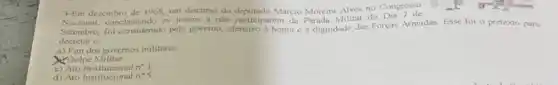 3-Em dezembro de 1968, um discurso do Marcio Moreirn Alves no Congress
nclamando os jovens a não participarem da Paruda Militar do
Setembro, for considerado pelo governo, ofensivo a honru ce dignidade das Forças Armadas. Esse foi o pretexto para
decretar o:
a) Fim dos governos militares
Golpe Militar
c) Ato	n^circ 1
d) Ato Institucional n^circ 5