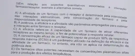 3)Em relação aos aspectos quantitativos
associados à interação farmacorreceptor, assinale a alternativa correta.
A) A afinidade de um farmaco com o receptor é determinada pela intensidade
das eletrostáticas, pela concentração do fármaco e pela
disponibilidade de receptores.
potência, a eficácia e a afinidade são parâmetros empregados para estimar
a interação entre fármaco e receptor.
C) A eficácia refere -se à capacidade de um farmaco de ativar diferentes
receptores ao mesmo tempo a fim de potencializar a resposta celular.
D) A concentração eficaz de um fármaco capaz de produzir
50%  da respectiva resposta máxima (EC50)
é um parâmetro utilizado na definição da eficácia e da
afinidade de um fármaco no entanto, ela não se aplica na determinaçãc da
potência dele.
E) Os fármacos ditos potentes necessitam de concentrações plasmáticas altas
para a produção dos efeitos terapêuticos.