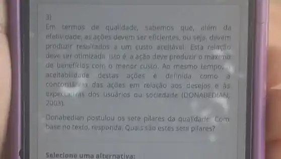 3)
Em termos de qualidade , sabemos que além da
efetividade, as ações devem ser eficientes ou seja, devem
produzir resultados a um custo aceitável. Esta relação
deve ser otimizada , isto é, a ação deve produzir o máximo
de beneffclos com o menor custo. Ao mesmo tempo,
aceitabilidade destas açōes e definida como a
concordância das ações em relação aos desejos e as
expectativas dos usuários ou sociedade (DONABEDIAN,
2003)
Donabedian postulou os sete pilares da qualidade . Com
base no texto , responda: Quais são estes sete pilares?
Selecione uma alternativa: