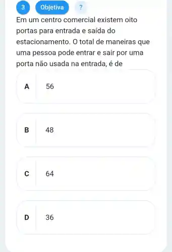 3
Em um centro comercial existem oito
portas para entrada e saída do
estacionamento . O total de maneiras : que
uma pessoa pode entrar e sair por uma
porta não usada na entrada, é de
A
56
B
48
C
64
D
36