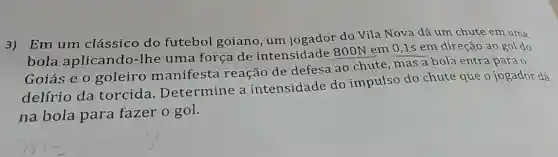 3)Em um clássico do futebol goiano , um jogador do Vila Nova dá um chute em uma
bola aplicando-lhe uma força de intensidade 800N em 0,1s em direção ao gol do
Goiás e o goleiro manifesta reação de defesa ao chute mas a bola entra para o
delírio da torcida Determine a intensidade do impulso do chute que o jogador dá
na bola para fazer o gol.