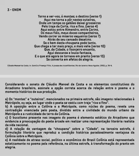 3-EN IEM
Torno a ver-vos, 6 montes; o destino (verso 1)
Aqui me torna a pôr nestes outeiros,
Onde um tempo os gabões deixei grosseiros
Pelo traje dá Corte, rico e fino. (verso 4)
Aqui estou entre Almendro , entre Corino,
Os meus fiéis, meus doces companheiros,
Vendo correr os miseros vaqueiros (verso 7)
Atrás de seu cansado desatino.
Se o bem desta choupana pode tanto,
Que chega a ter mais preço, e mais valia (verso 10)
Que, da Cidade, o lisonjeiro encanto,
Agui descanse a louca fantasia,
E o que até agora se tornava em pranto (verso 13)
Se converta em afetos de alegria.
Cláudio Manoel da Costa In: Domicio Proença Filho A poesia dos inconfidentes Rio de Janeiro: Nova Aguilar, 2002, p. 78-9.
Considerando o soneto de Cláudio Manoel da Costa e os elementos constitutivos do
Arcadismo brasileiro , assinale a opção correta acerca da relação entre o poema e o
momento histórico de sua produção.
a) Os "montes" e "outeiros", mencionados na primeira estrofe, são imagens relacionadas à
Metrópole, ou seja, ao lugar onde o poeta se vestiu com traje "rico e fino".
b) A oposição entre a Colônia e a Metrópole, como núcleo do poema, revela uma
contradição vivenciada pelo poeta, dividido entre a civilidade do mundo urbano da
Metrópole e a rusticidade da terra da Colônia.
c) 0 bucolismo presente nas imagens do poema é elemento estético do Arcadismo que
evidencia a preocupação do poeta árcade em realizar uma representação literária realista
da vida nacional.
d) A relação de vantagem da "choupana " sobre a "Cidade", na terceira estrofe, é
formulação literária que reproduz a condição histórica paradoxalmente vantajosa da
Colônia sobre a Metrópole.
e) A realidade de atraso social, politico e econômico do Brasil Colônia está representada