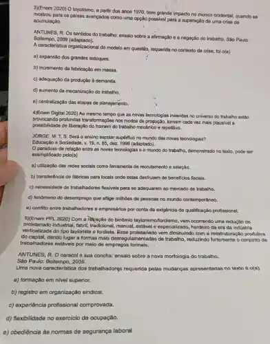 3)(Enem 2020) O toyotismo, a partir dos anos 1970, teve grande impacto no mundo ocidental, quando se
mostrou para os países avançados como uma opção possivel para a superação de uma crise de
acumulação.
ANTUNES, R. Os sentidos do trabalho: ensaio sobre a afirmação e a negação do trabalho. São Paulo:
Boitempo, 2009 (adaptado).
A característica organizacional do modelo em questão, requerida no contexto de crise, foi o(a)
a) expansão dos grandes estoques.
b) incremento da fabricação em massa.
c) adequação da produção à demanda.
d) aumento da mecanização do trabalho.
e) centralização das etapas de planejamento.
4)Enem Digital 2020) Ao mesmo tempo que as novas tecnologias inseridas no universo do trabalho estão
provocando profundas transformações nos modos de produção, tornam cada vez mais plausivel a
possibilidade de liberação do homem do trabalho mecânico e repetitivo.
JORGE, M. T.S Será o ensino escolar supérfluo no mundo das novas tecnologias?
Educação e Sociedade, v.19, n. 65, dez 1998 (adaptado).
paradoxo da relação entre as novas tecnologias e o mundo do trabalho, demonstrado no texto, pode ser
exemplificado pelo(a)
a) utilização das redes socials como ferramenta de recrutamento e seleção.
b) transferência de fábricas para locais onde estas desfrutem de beneficios fiscais.
c) necessidade de trabalhadores flexíveis para se adequarem ao mercado de trabalho.
d) fenômeno do desemprego que aflige milhões de pessoas no mundo contemporâneo.
e) conflito entre trabalhadores e empresários por conta da exigência de qualificação profissional.
5)(Enem PPL 2020) Com a rètração do binômio taylorismo/fordismo, vem ocorrendo uma redução do
proletariado industr taylorista e fordista. Fsse proletariado vem diminuindo com a reestruturação produtiva
proletariado industrial, fabril tradicional, manual estável e especializado, herdeiro da era da indústria
do capital, dando lugar a formas mais desregulamentadas de trabalho, reduzindo o conjunto de
trabalhadores estáveis por meio de empregos formais.
ANTUNES, R. O caracol e sua concha:ensaio sobre a nova morfologia do trabalho.
São Paulo: Boitempo , 2005.
Uma nova característica dos trabalhadores requerida pelas mudanças apresentadas no texto éo(a)
a) formação em nivel superior.
b) registro em organização sindical.
c) experiência profissional comprovada.
d) flexibilidade no exercício da ocupação.
e) obediência às normas de segurança laboral