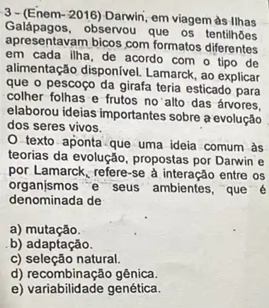 3-(Enem-2016)-Darwin em viagem às Ilhas
Galápagos.observou que os tentilhoes
apresentavam bicos com formatos diferentes
em cada ilha, de acordo com o tipo de
alimentação disponível Lamarck, ao explicar
que o pescoço da girafa teria esticado para
colher folhas e frutos no'alto das ánvores.
elaborou ideias importantes sobre a evolução
dos seres vivos.
texto aponta que uma ideia comum às
teorias da evolução , propostas por Darwin e
por Lamarck, refere-se à interação entre os
organismos e seus ambientes, que é
denominada de
a)mutação.
b) adaptação.
c) seleção natural.
d) recombinação gênica.
e) variabilidade genética.