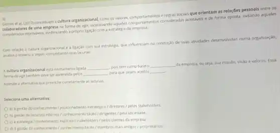 3)
etal. (2017) conceituam cultura organizacional, como os valores, comportamentos e regras sociais que orientam as relações pessoais entre os
colaboradores de uma empresa na forma de agir, incentivando aqueles comportamentos consideradas aceitaveis e de forma oposta, evitando aqueles
considerados reproviveis, endenciando própria ligação com a estratégia da empresa.
Com relação a cultura organizacional e a ligaçao com sua estratégia, que influenciam na condução de suas atwidades desenvolvidas numa organização,
analise o enxerto a seguir, completando suas lacunas
Acultura organizacional esta intimamente ligada
__ pois tem como base o
__ da empresa, ou seja, sua missalo,
visão e valores. Essa
forma de agir tambem deve ser aprendida pelos
__ para que sejam aceitos __
Assinale a alternativa que preenche corretamente as lacunas
Selecione uma alternativa:
a) a gestào do conhecimento/ posicionamento estratégico diretores/pelos stakeholders.
b) gestão de recursos internosi conhecimento tacto/dingentes pela sociedade.
c) astratégia/conhecimento explicito/stakeholders//pelos clientes da empresa
d) à gestao do conhecimento//conhecimento tacto/membros mais antigos/proprietários