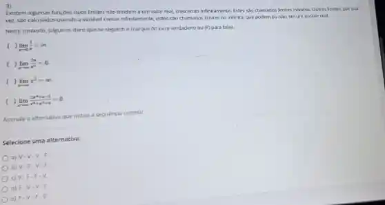 3)
Existem algumas funçōes cujos limites nào tendem a um valor real, crescendo infinitamente. Estes são chamados limites infinitos Outros limites, por sua
vez, sào calculados quando a variével cresce infinitamente, estes são chamados limites no infinito, que podem ou não, ser um escalar real.
Neste contexto, julgue os itens que se seguem e marque (V)para verdadeiro ou (F)para falso.
( , lim _(xarrow 0)(1)/(x)=infty 
( , lim _(xarrow infty )(2x)/(x^2)=0
( ) lim _(xarrow infty )x^2=infty 
( lim _(xarrow infty )(2x^4+x-1)/(x^3)+x^(2+4)=0
Assinale a alternative que indica a sequência correta:
Selecione uma alternativa:
a) V-V-V-F
b) V-F-V -F.
C) V-F-F - V.
d) F-V-V -F.
e) F-V-F - V.