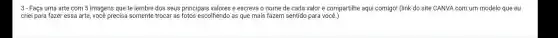 3-Faça uma arte com 5 imagens que te lembre dos seus principais valores e escreva o nome de cada valor e compartilhe aqui comigo!(link do site CANVA com um modelo que eu
criei para fazer essa arte, você precisa somente trocar as fotos escolhendo as que mais fazem sentido para você.)